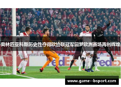奥林匹亚科斯历史性夺得欧协联冠军圆梦欧洲赛场再创辉煌