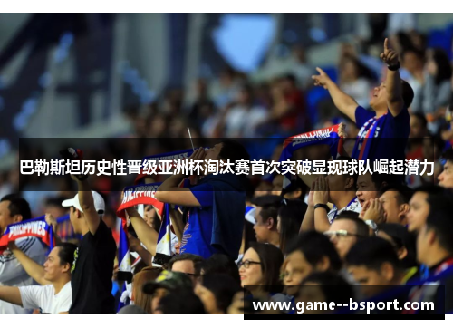 巴勒斯坦历史性晋级亚洲杯淘汰赛首次突破显现球队崛起潜力