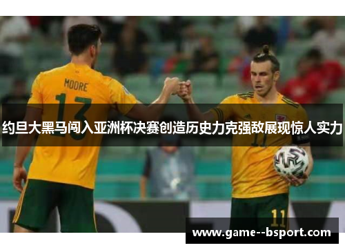 约旦大黑马闯入亚洲杯决赛创造历史力克强敌展现惊人实力