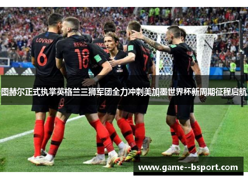 图赫尔正式执掌英格兰三狮军团全力冲刺美加墨世界杯新周期征程启航