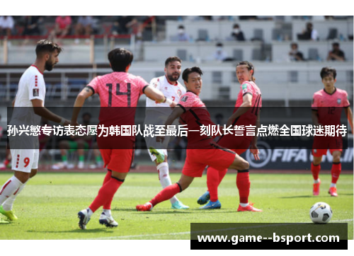 孙兴慜专访表态愿为韩国队战至最后一刻队长誓言点燃全国球迷期待