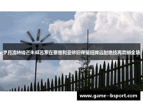 岁月流转锋芒未减苏索在塞维利亚依旧保留招牌远射绝技再震撼全场