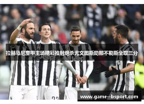 拉赫马尼意甲主场精彩推射绝杀尤文图斯助那不勒斯全取三分