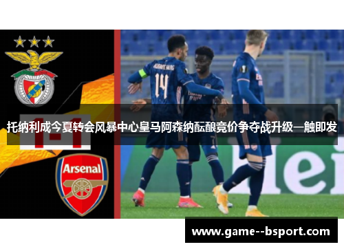 托纳利成今夏转会风暴中心皇马阿森纳酝酿竞价争夺战升级一触即发