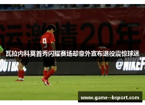 瓦拉内科莫首秀闪耀赛场却意外宣布退役震惊球迷