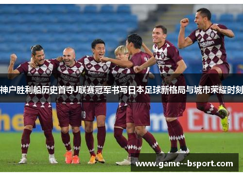 神户胜利船历史首夺J联赛冠军书写日本足球新格局与城市荣耀时刻