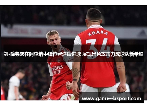 凯·哈弗茨在阿森纳中锋位置连续进球 展现出色攻击力成球队新希望 凯·哈弗茨在阿森纳中锋位置连续进球 展现出色攻击力成球队新希望
