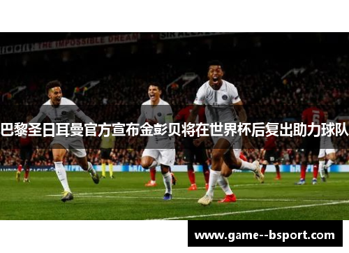 巴黎圣日耳曼官方宣布金彭贝将在世界杯后复出助力球队 巴黎圣日耳曼官方宣布金彭贝将在世界杯后复出助力球队