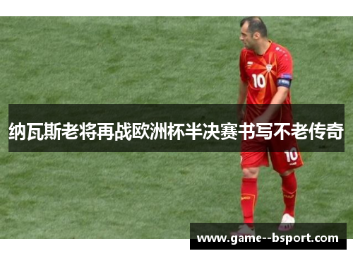 纳瓦斯老将再战欧洲杯半决赛书写不老传奇