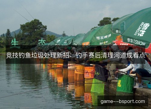 竞技钓鱼垃圾处理新招:钓手赛后清理河道成看点 竞技钓鱼垃圾处理新招:钓手赛后清理河道成看点